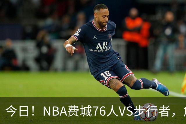今日！NBA费城76人VS步行者，詹姆斯+恩比德PK哈利伯顿，CCTV5不转，2大平台直播