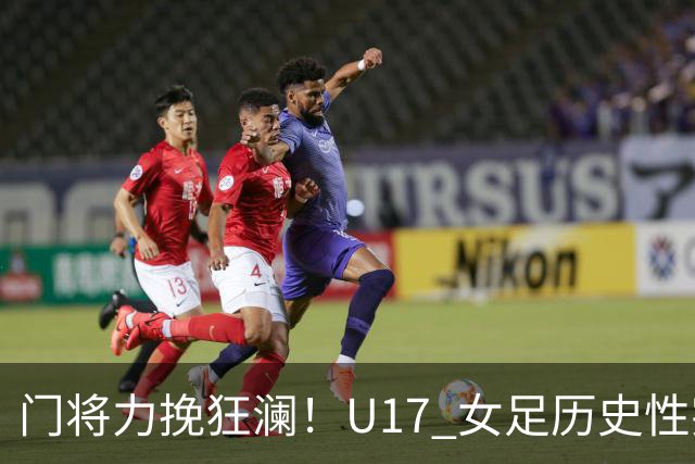 门将力挽狂澜！U17 女足历史性突破，下一轮将直面巴西