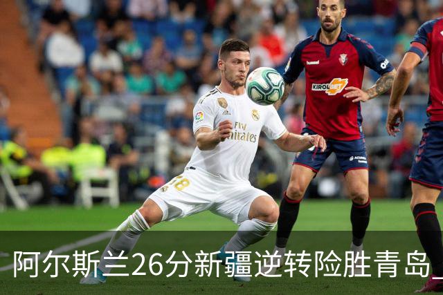 阿尔斯兰26分新疆逆转险胜青岛 阿不都15+9