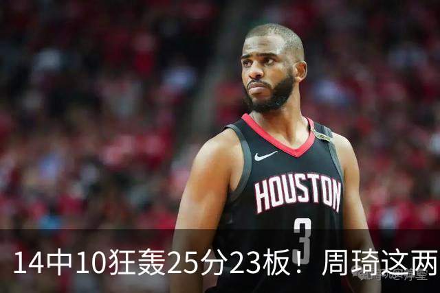 14中10狂轰25分23板！周琦这两战杀红眼：郭士强该让他回国家队了？